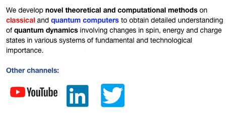 We develop novel theoretical and computational methods on classical and quantum computers to obtain detailed understanding of quantum dynamics involving changes in spin, energy and charge states in various systems of fundamental and technological   importance.  Read more

Other channels:
￼  ￼ ￼ 