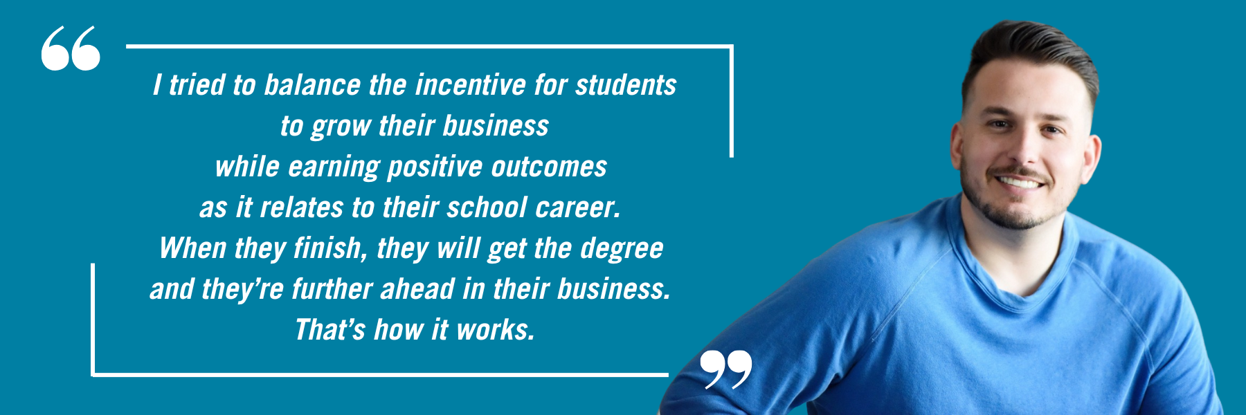 Joe gagliese's headshot, along with the quote: I tried to balance the incentive for students to grow their business while earning positive outcomes as it relates to their school career. When they finish, they will get the degree and they’re further ahead in their business. That’s how it works.